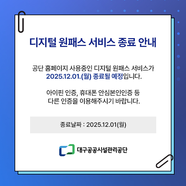°ø´Ü ȨÆäÀÌÁö »ç¿ëÁßÀÎ µðÁöÅÐ ¿øÆÐ½º ¼ºñ½º°¡ 2025.12.01.(¿ù) Á¾·áµÉ ¿¹Á¤ÀÔ´Ï´Ù. ¾ÆÀÌÇÉ ÀÎÁõ, ÈÞ´ëÆù ¾È½Éº»ÀÎÀÎÁõ µî ´Ù¸¥ ÀÎÁõÀ» ÀÌ¿ëÇØÁֽñ⠹ٶø´Ï´Ù.Á¾·á³¯Â¥ : 2025.12.01(¿ù) ´ë±¸°ø°ø½Ã¼³°ü¸®°ø´Ü